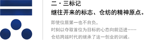 二?三標(biāo)記 繼往開來的標(biāo)志、倉紡的精神原點(diǎn)。即使位居第一也不自負(fù)，時(shí)刻以奪取首位為目標(biāo)的心態(tài)向前邁進(jìn)…… 倉紡跨越時(shí)代的繼承了這一創(chuàng)業(yè)的訓(xùn)誡。